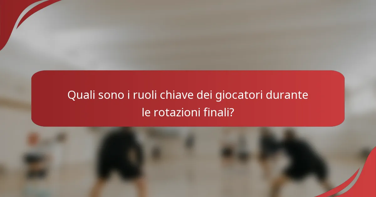 Quali sono i ruoli chiave dei giocatori durante le rotazioni finali?